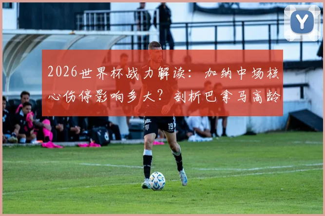 2026世界杯战力解读：加纳中场核心伤停影响多大？剖析巴拿马高龄阵容体能隐患