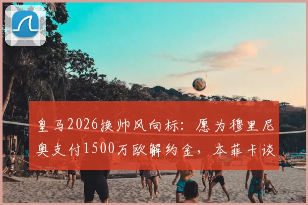 皇马2026换帅风向标:愿为穆里尼奥支付1500万欧解约金,本菲卡谈判尚未启动,穆帅回归伯纳乌前景几何?