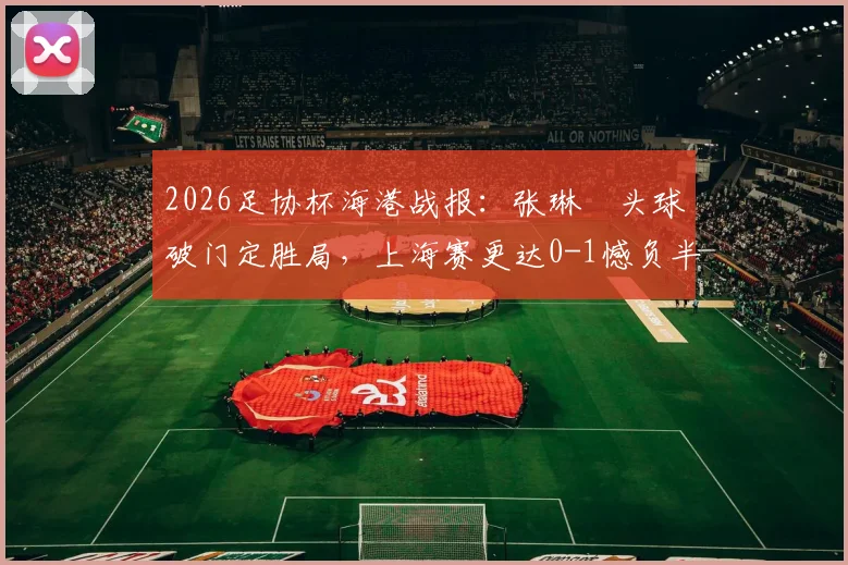 2026足协杯海港战报：张琳芃头球破门定胜局，上海赛更达0-1憾负半场，附首发与战术解析