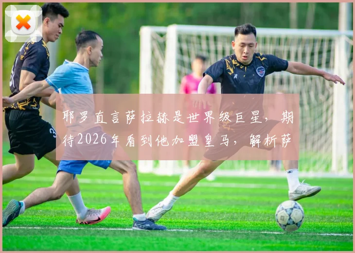 耶罗直言萨拉赫是世界级巨星,期待2026年看到他加盟皇马,解析萨拉赫转会皇马可能性与最新动态