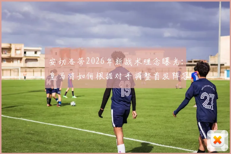 安切洛蒂2026年新战术理念曝光:皇马将如何根据对手调整首发阵容与打法?