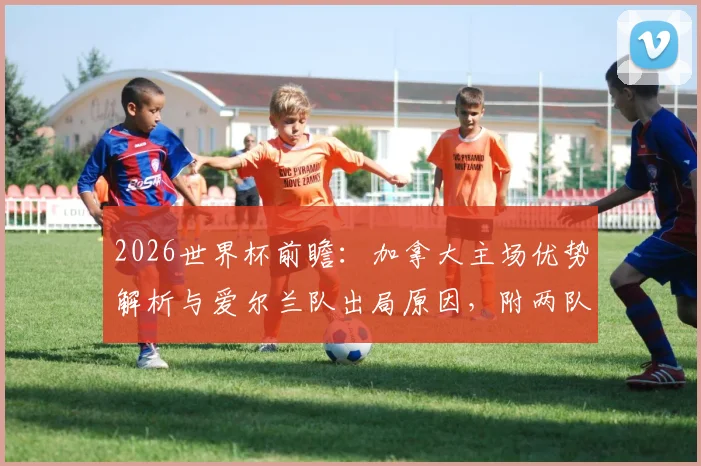 2026世界杯前瞻：加拿大主场优势解析与爱尔兰队出局原因，附两队历史交锋及球员名单