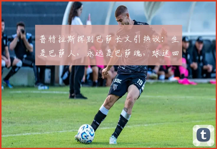 普特拉斯挥别巴萨长文引热议:生是巴萨人,永远是巴萨魂,球迷回顾其2026年感人告别时刻与未来去向解析