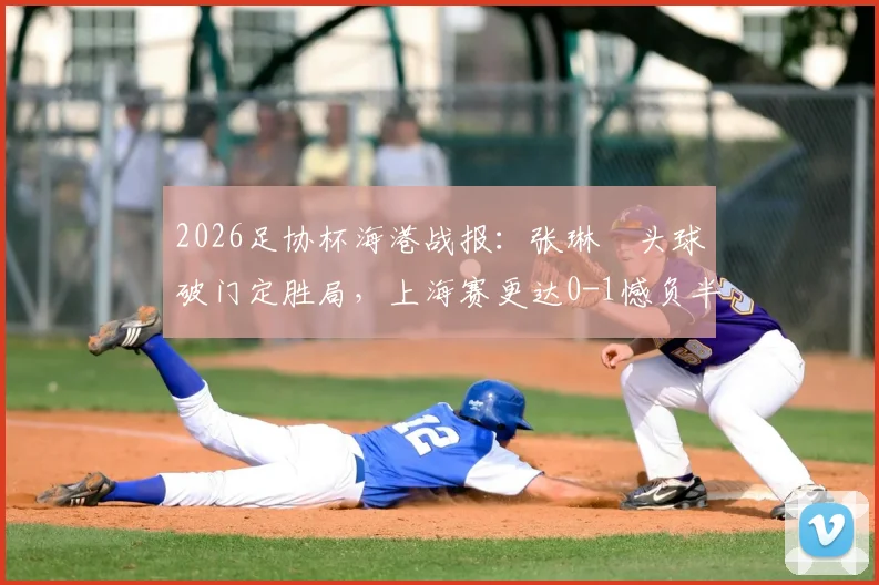2026足协杯海港战报:张琳芃头球破门定胜局,上海赛更达0-1憾负半场,附首发与战术解析
