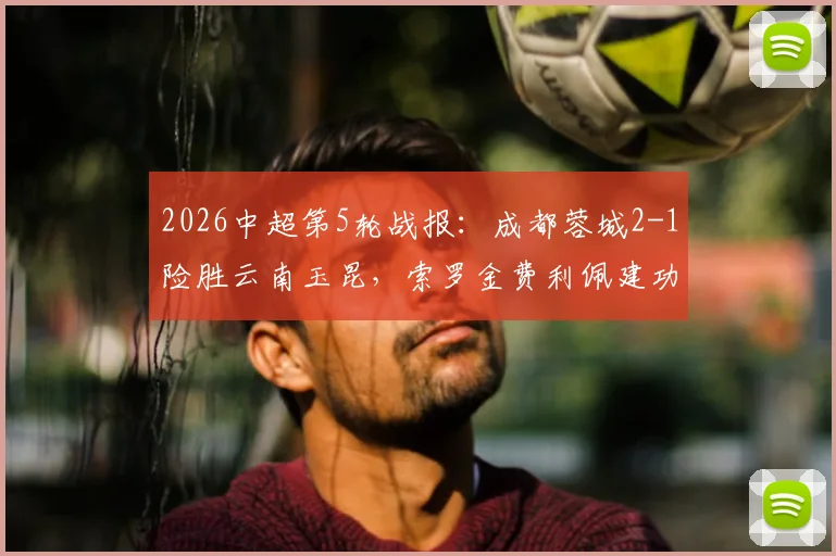 2026中超第5轮战报：成都蓉城2-1险胜云南玉昆，索罗金费利佩建功，裁判多次判罚引热议