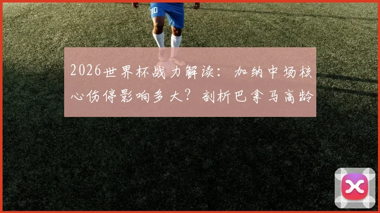 2026世界杯战力解读：加纳中场核心伤停影响多大？剖析巴拿马高龄阵容体能隐患