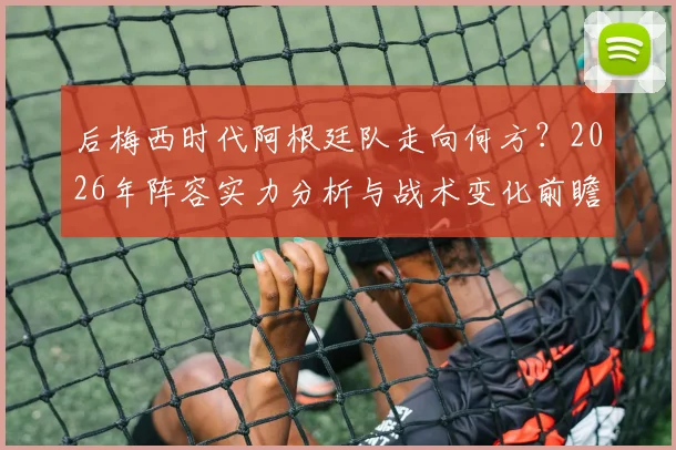 后梅西时代阿根廷队走向何方？2026年阵容实力分析与战术变化前瞻