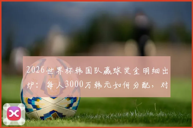 2026世界杯韩国队赢球奖金明细出炉：每人3000万韩元如何分配，对比日、澳亚洲球队有何差距？