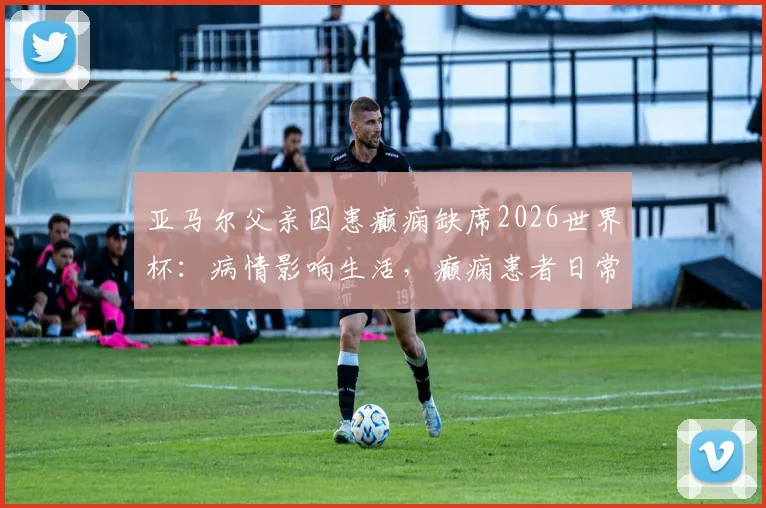 亚马尔父亲因患癫痫缺席2026世界杯：病情影响生活，癫痫患者日常注意事项解读