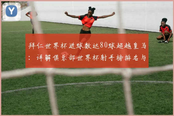 拜仁世界杯进球数达80球超越皇马:详解俱乐部世界杯射手榜排名与数据对比