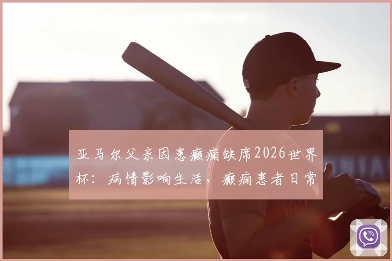 亚马尔父亲因患癫痫缺席2026世界杯:病情影响生活,癫痫患者日常注意事项解读