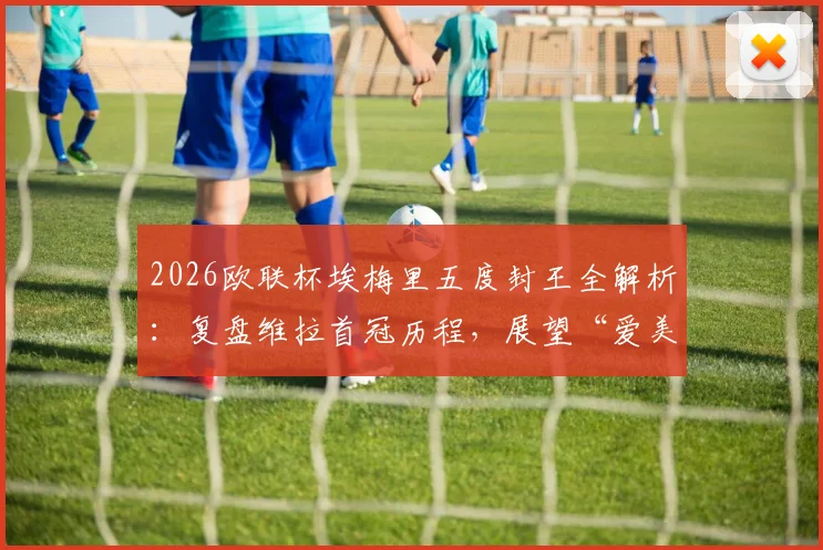 2026欧联杯埃梅里五度封王全解析:复盘维拉首冠历程,展望“爱美丽杯”后欧冠前景