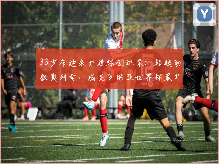 33岁布迪米尔进球创纪录:超越助教奥利奇,成克罗地亚世界杯最年长射手,解析其逆袭之路