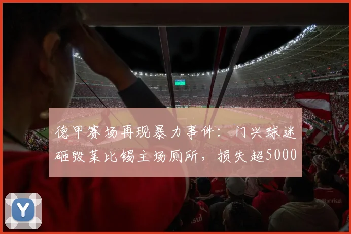 德甲赛场再现暴力事件：门兴球迷砸毁莱比锡主场厕所，损失超5000欧元，足球流氓行为引热议