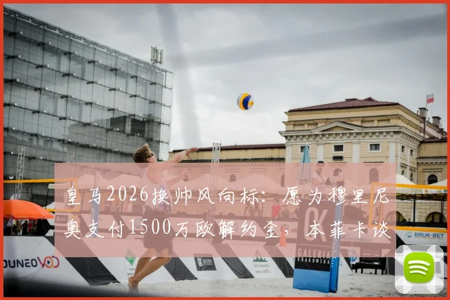 皇马2026换帅风向标：愿为穆里尼奥支付1500万欧解约金，本菲卡谈判尚未启动，穆帅回归伯纳乌前景几何？