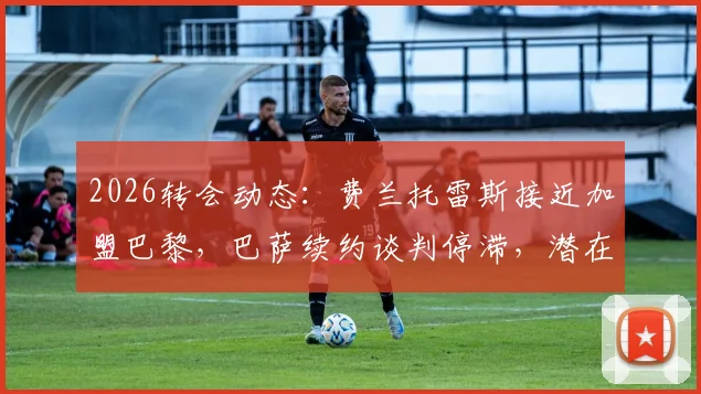 2026转会动态：费兰托雷斯接近加盟巴黎，巴萨续约谈判停滞，潜在替代者分析