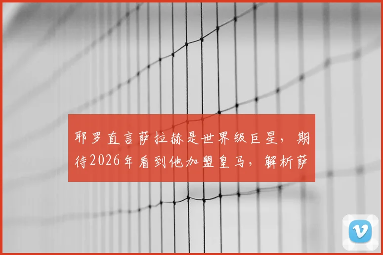 耶罗直言萨拉赫是世界级巨星，期待2026年看到他加盟皇马，解析萨拉赫转会皇马可能性与最新动态