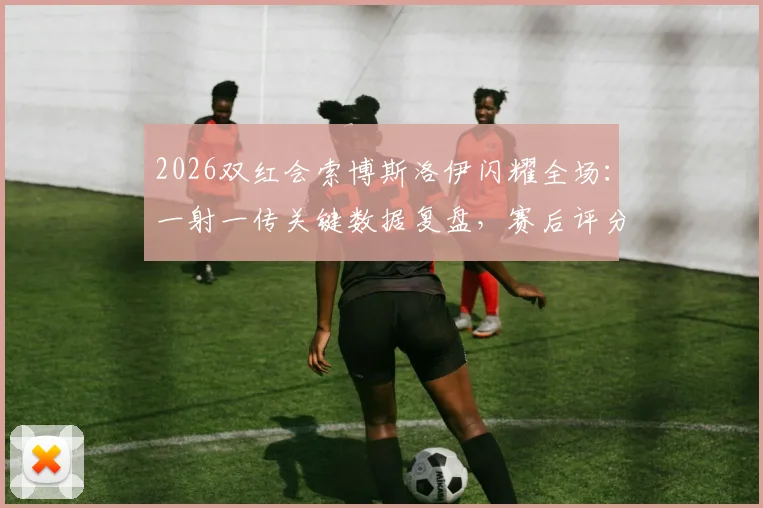 2026双红会索博斯洛伊闪耀全场：一射一传关键数据复盘，赛后评分揭露真实表现