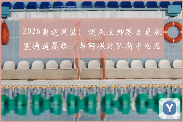 2026奥运风波:埃及主帅赛后更衣室通道暴怒,与阿根廷队斯卡洛尼险酿冲突
