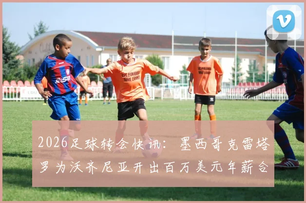 2026足球转会快讯：墨西哥克雷塔罗为沃齐尼亚开出百万美元年薪合同，一年短约引关注