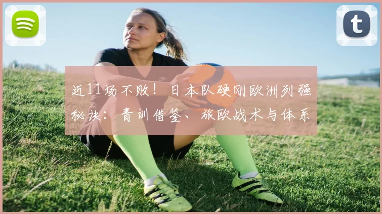 近11场不败!日本队硬刚欧洲列强秘诀:青训借鉴、旅欧战术与体系融合