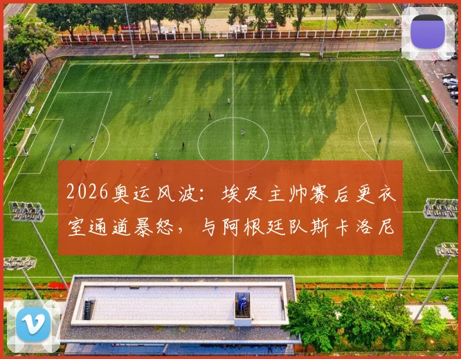 2026奥运风波：埃及主帅赛后更衣室通道暴怒，与阿根廷队斯卡洛尼险酿冲突