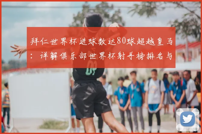 拜仁世界杯进球数达80球超越皇马：详解俱乐部世界杯射手榜排名与数据对比