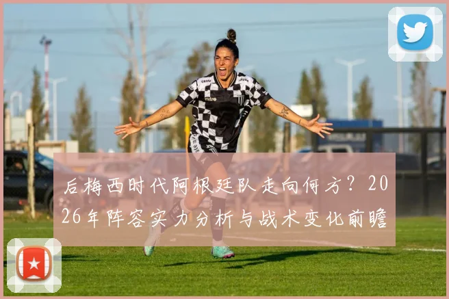 后梅西时代阿根廷队走向何方?2026年阵容实力分析与战术变化前瞻