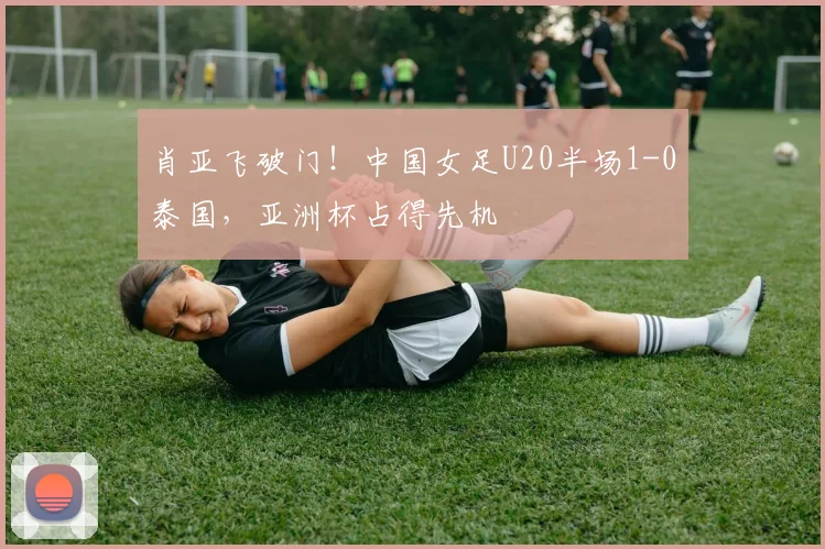 肖亚飞破门！中国女足U20半场1-0泰国，亚洲杯占得先机