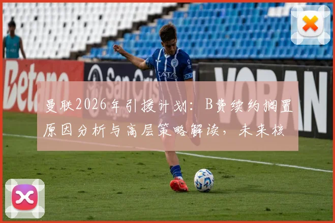 曼联2026年引援计划:B费续约搁置原因分析与高层策略解读,未来核心架构引关注