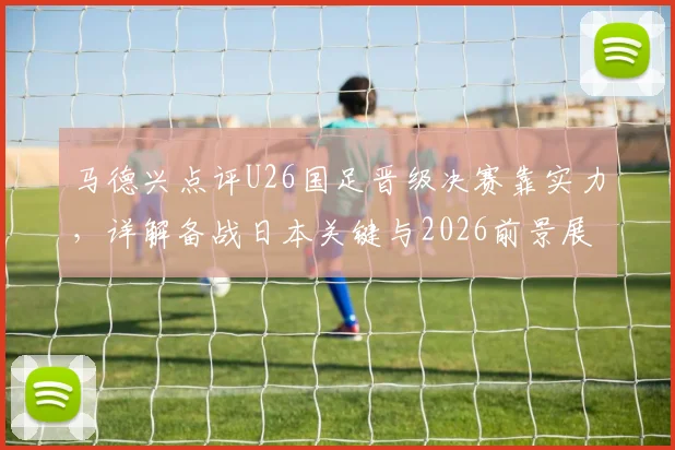 马德兴点评U26国足晋级决赛靠实力,详解备战日本关键与2026前景展望