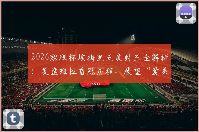 2026欧联杯埃梅里五度封王全解析：复盘维拉首冠历程，展望“爱美丽杯”后欧冠前景