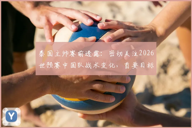 泰国主帅赛前透露:密切关注2026世预赛中国队战术变化,首要目标拿下胜利,全面解析备战策略与取胜关键