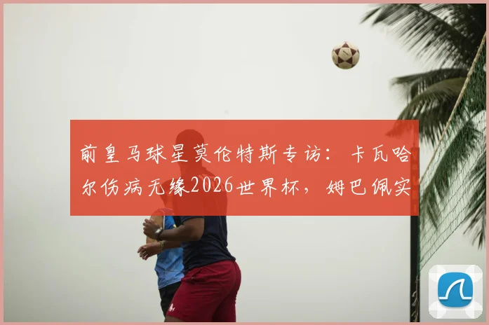 前皇马球星莫伦特斯专访:卡瓦哈尔伤病无缘2026世界杯,姆巴佩实力永远不应被低估