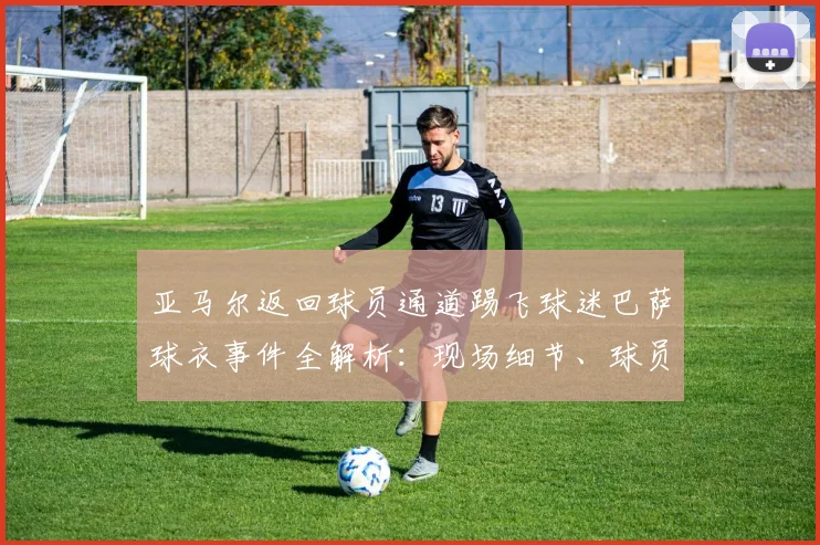 亚马尔返回球员通道踢飞球迷巴萨球衣事件全解析：现场细节、球员反应及后续影响深度剖析
