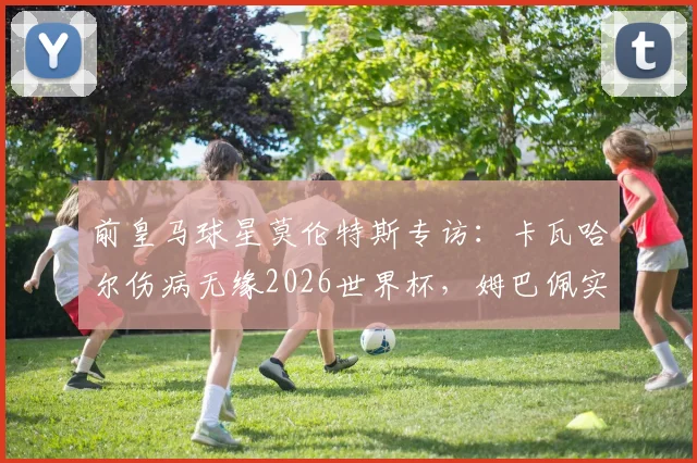 前皇马球星莫伦特斯专访：卡瓦哈尔伤病无缘2026世界杯，姆巴佩实力永远不应被低估
