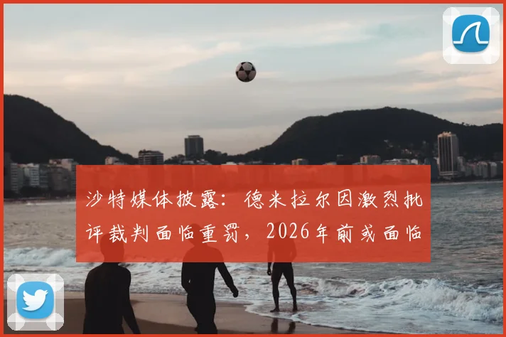 沙特媒体披露:德米拉尔因激烈批评裁判面临重罚,2026年前或面临长达一年禁赛
