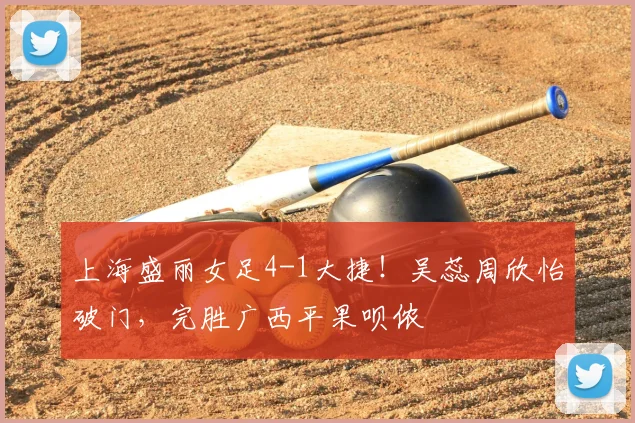 上海盛丽女足4-1大捷！吴蕊周欣怡破门，完胜广西平果呗侬